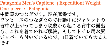 Patagonia Men's Capilene 4 Expeditiont Weight One-piece : Patagonia 中間着のつなぎです。現在廃番です。 ワンピースのつなぎなので行動中にジャケットの背中が上がってしまう現象から起こる背中の露出も、これを着ていれば解決。そしてトイレ用お尻ジッパーも付いているので、1日着ていても大丈夫です。
